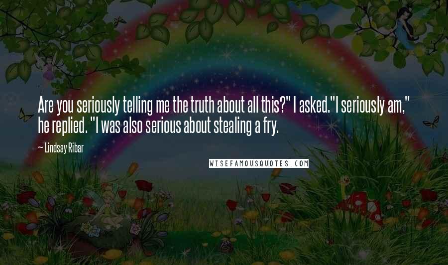 Lindsay Ribar Quotes: Are you seriously telling me the truth about all this?" I asked."I seriously am," he replied. "I was also serious about stealing a fry.