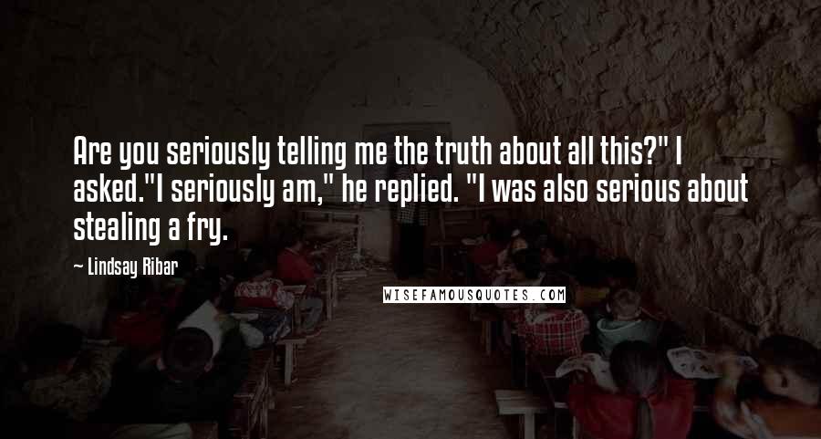 Lindsay Ribar Quotes: Are you seriously telling me the truth about all this?" I asked."I seriously am," he replied. "I was also serious about stealing a fry.