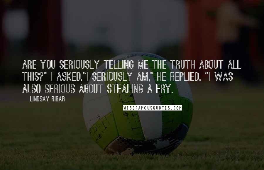 Lindsay Ribar Quotes: Are you seriously telling me the truth about all this?" I asked."I seriously am," he replied. "I was also serious about stealing a fry.