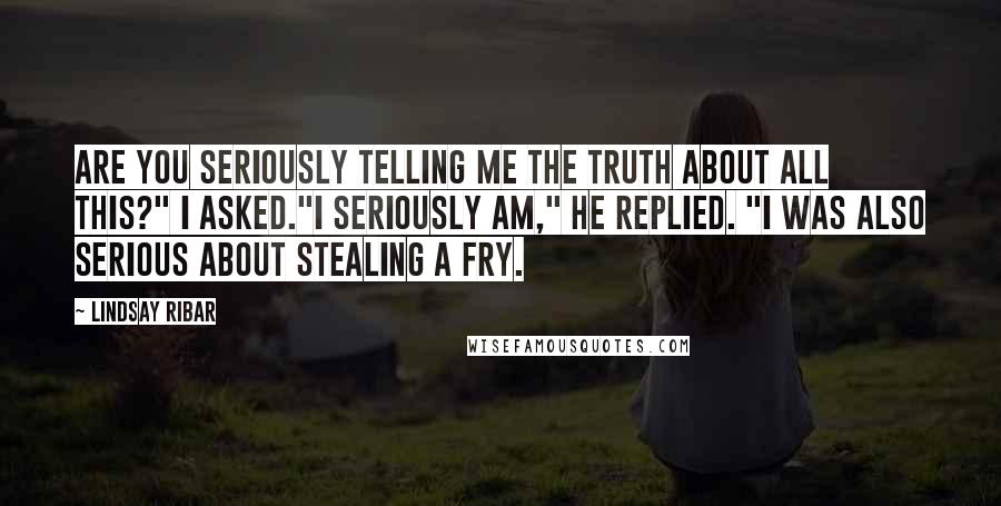 Lindsay Ribar Quotes: Are you seriously telling me the truth about all this?" I asked."I seriously am," he replied. "I was also serious about stealing a fry.
