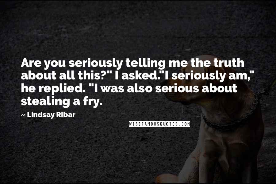 Lindsay Ribar Quotes: Are you seriously telling me the truth about all this?" I asked."I seriously am," he replied. "I was also serious about stealing a fry.