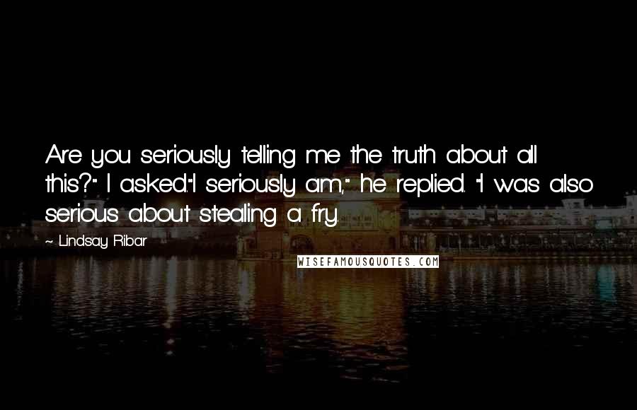 Lindsay Ribar Quotes: Are you seriously telling me the truth about all this?" I asked."I seriously am," he replied. "I was also serious about stealing a fry.