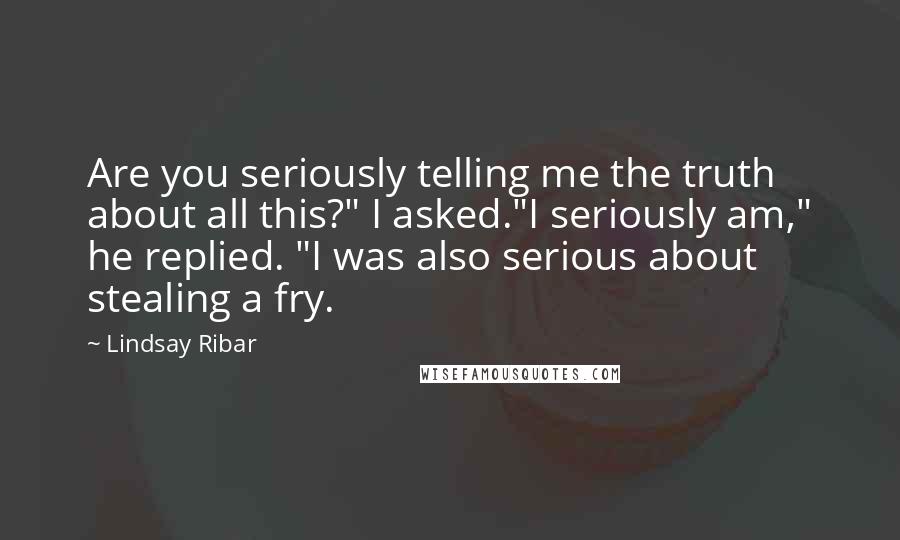 Lindsay Ribar Quotes: Are you seriously telling me the truth about all this?" I asked."I seriously am," he replied. "I was also serious about stealing a fry.