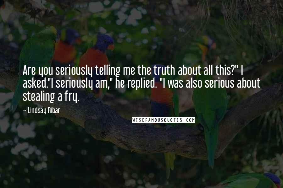 Lindsay Ribar Quotes: Are you seriously telling me the truth about all this?" I asked."I seriously am," he replied. "I was also serious about stealing a fry.