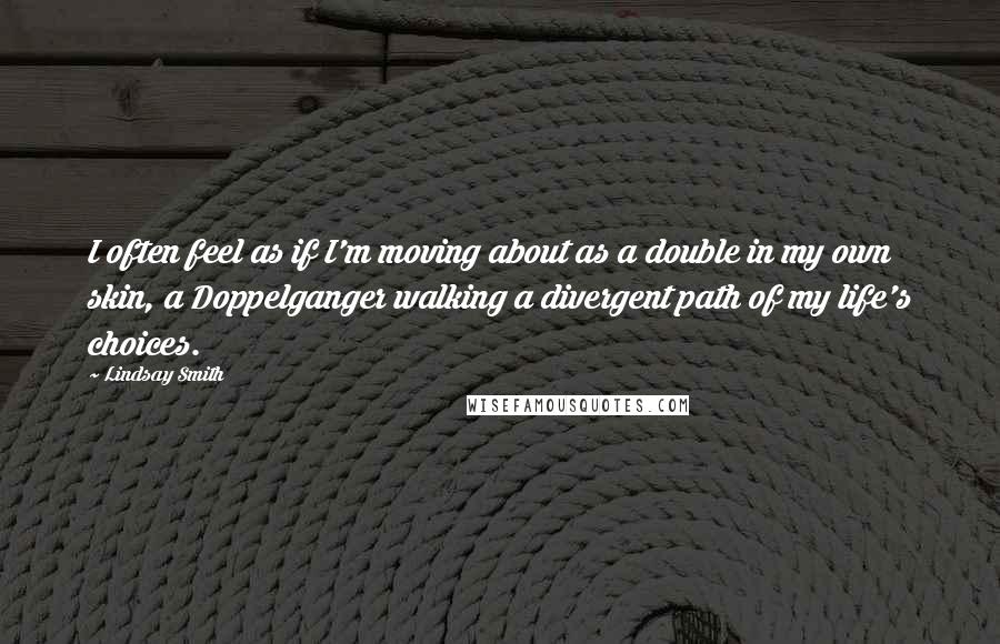 Lindsay Smith Quotes: I often feel as if I'm moving about as a double in my own skin, a Doppelganger walking a divergent path of my life's choices.