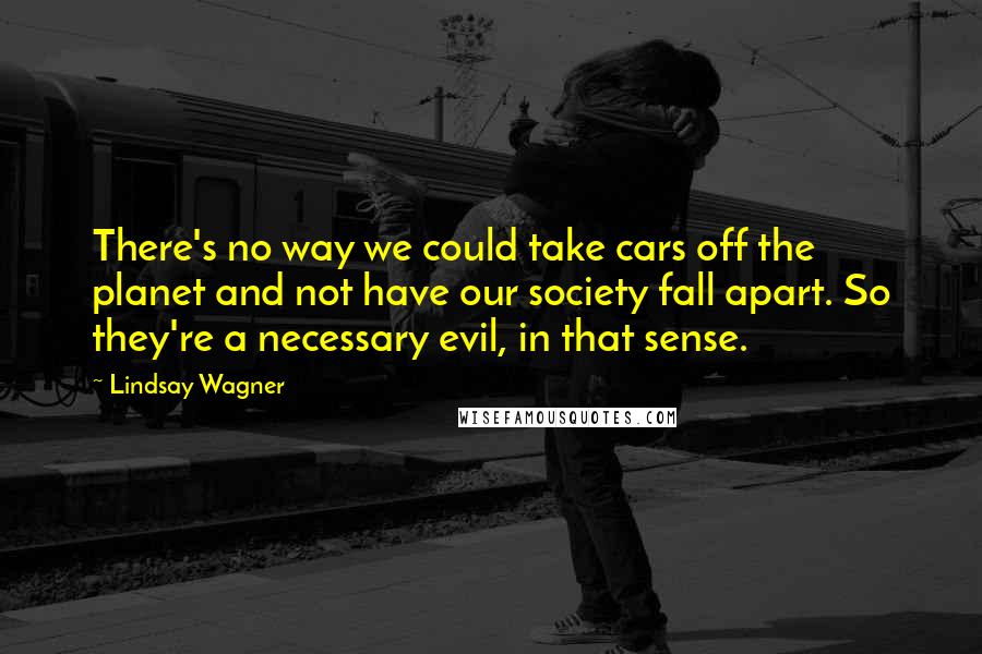 Lindsay Wagner Quotes: There's no way we could take cars off the planet and not have our society fall apart. So they're a necessary evil, in that sense.