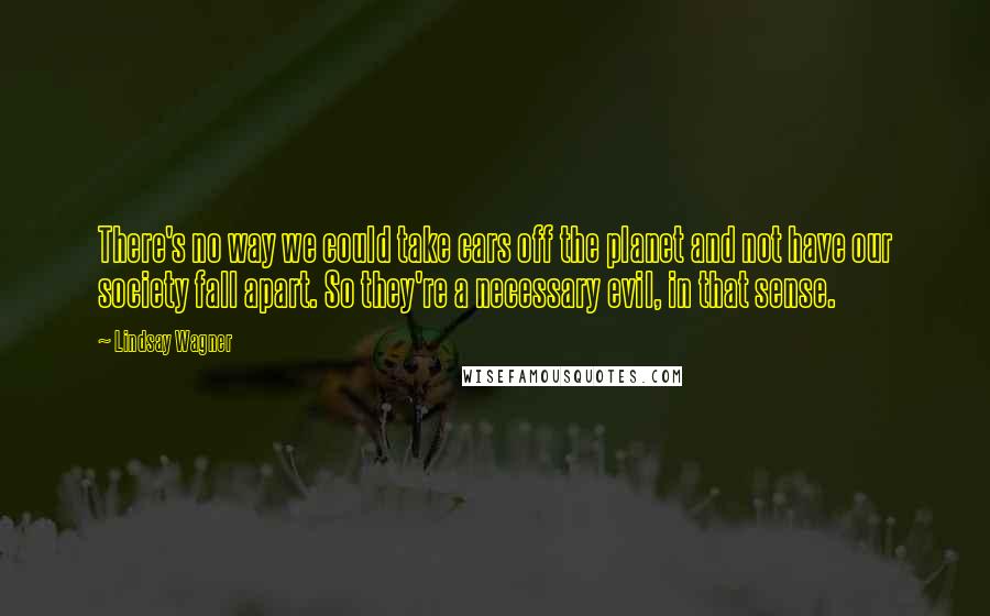 Lindsay Wagner Quotes: There's no way we could take cars off the planet and not have our society fall apart. So they're a necessary evil, in that sense.