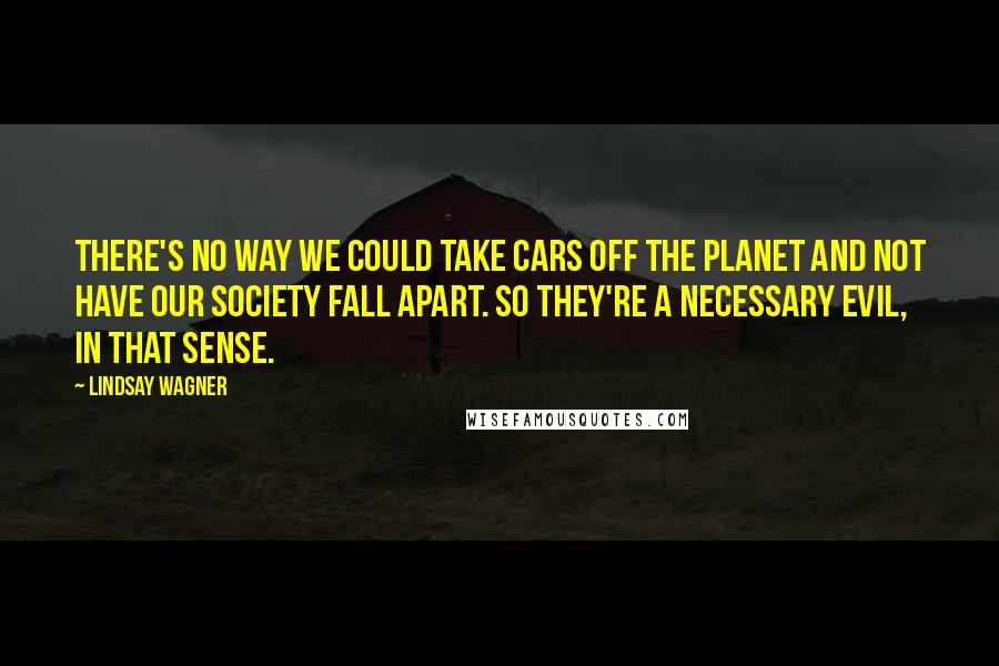 Lindsay Wagner Quotes: There's no way we could take cars off the planet and not have our society fall apart. So they're a necessary evil, in that sense.