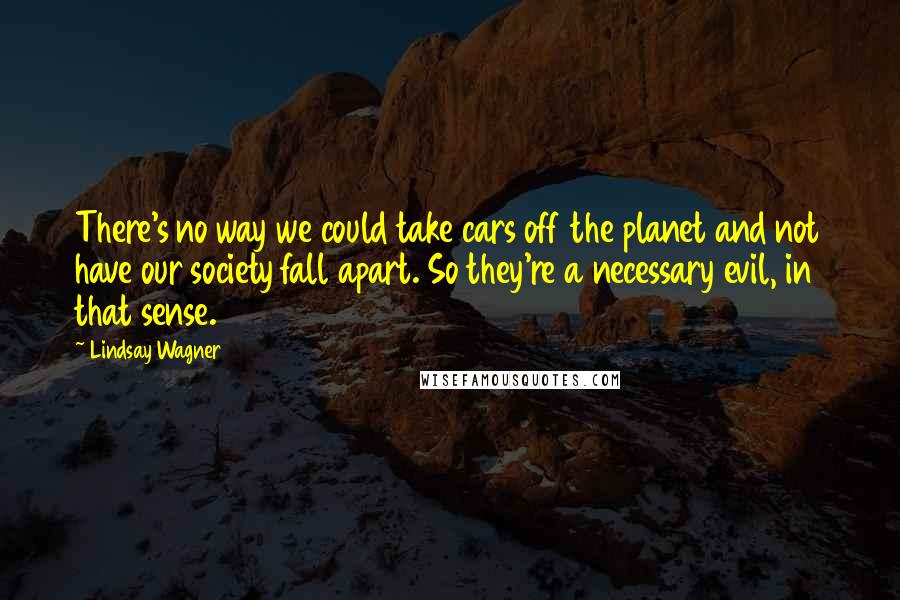 Lindsay Wagner Quotes: There's no way we could take cars off the planet and not have our society fall apart. So they're a necessary evil, in that sense.