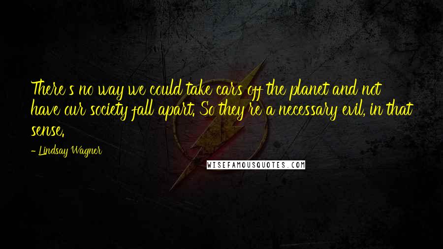 Lindsay Wagner Quotes: There's no way we could take cars off the planet and not have our society fall apart. So they're a necessary evil, in that sense.