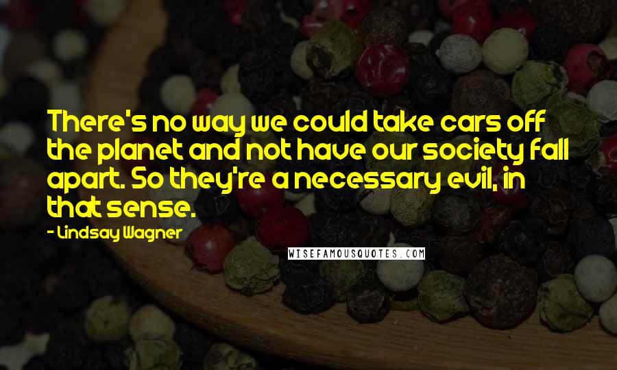 Lindsay Wagner Quotes: There's no way we could take cars off the planet and not have our society fall apart. So they're a necessary evil, in that sense.