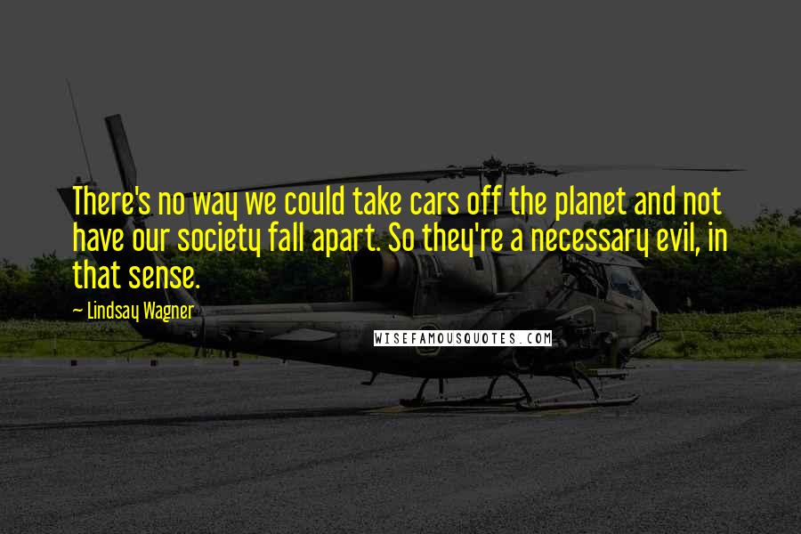 Lindsay Wagner Quotes: There's no way we could take cars off the planet and not have our society fall apart. So they're a necessary evil, in that sense.