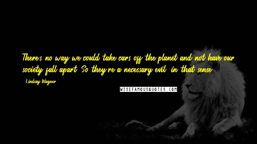 Lindsay Wagner Quotes: There's no way we could take cars off the planet and not have our society fall apart. So they're a necessary evil, in that sense.