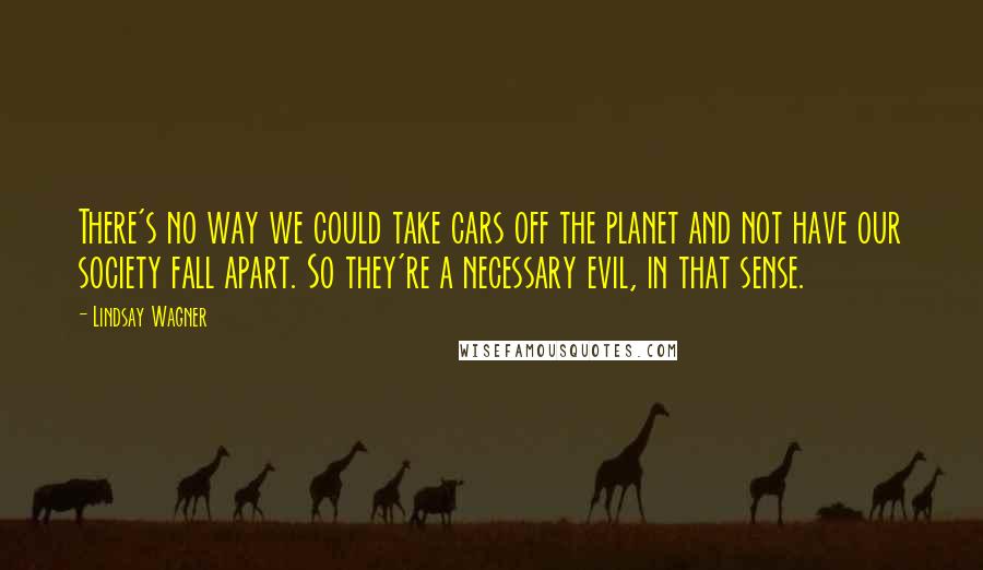 Lindsay Wagner Quotes: There's no way we could take cars off the planet and not have our society fall apart. So they're a necessary evil, in that sense.