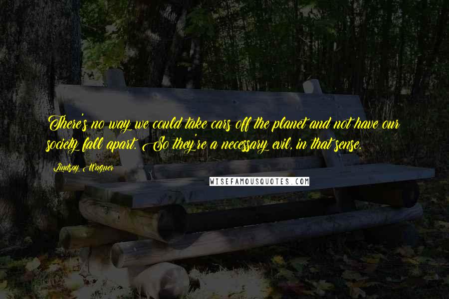 Lindsay Wagner Quotes: There's no way we could take cars off the planet and not have our society fall apart. So they're a necessary evil, in that sense.