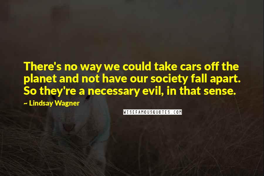 Lindsay Wagner Quotes: There's no way we could take cars off the planet and not have our society fall apart. So they're a necessary evil, in that sense.