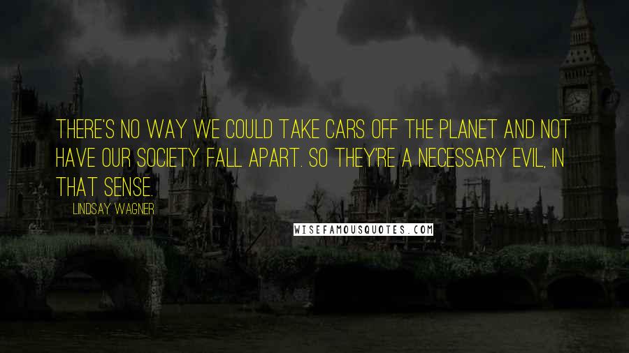 Lindsay Wagner Quotes: There's no way we could take cars off the planet and not have our society fall apart. So they're a necessary evil, in that sense.