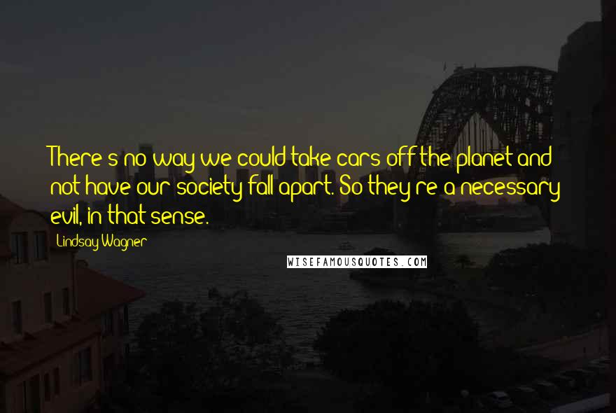 Lindsay Wagner Quotes: There's no way we could take cars off the planet and not have our society fall apart. So they're a necessary evil, in that sense.