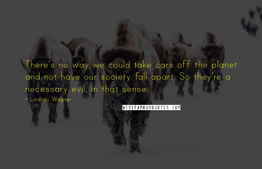 Lindsay Wagner Quotes: There's no way we could take cars off the planet and not have our society fall apart. So they're a necessary evil, in that sense.