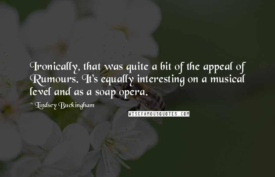 Lindsey Buckingham Quotes: Ironically, that was quite a bit of the appeal of Rumours. It's equally interesting on a musical level and as a soap opera.