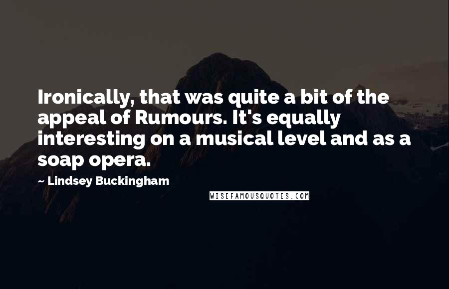 Lindsey Buckingham Quotes: Ironically, that was quite a bit of the appeal of Rumours. It's equally interesting on a musical level and as a soap opera.