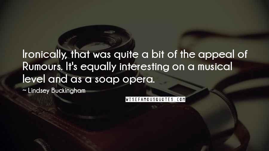 Lindsey Buckingham Quotes: Ironically, that was quite a bit of the appeal of Rumours. It's equally interesting on a musical level and as a soap opera.