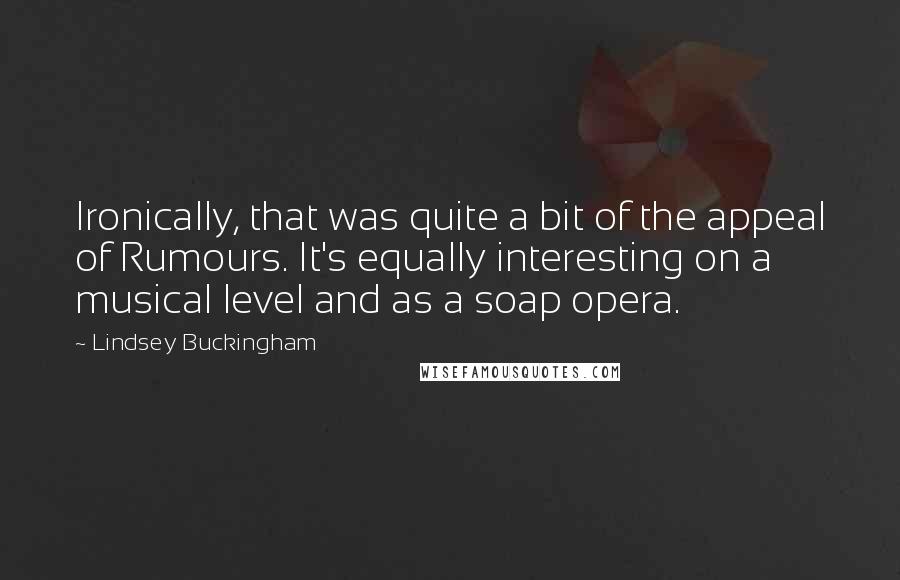 Lindsey Buckingham Quotes: Ironically, that was quite a bit of the appeal of Rumours. It's equally interesting on a musical level and as a soap opera.