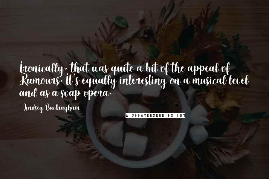 Lindsey Buckingham Quotes: Ironically, that was quite a bit of the appeal of Rumours. It's equally interesting on a musical level and as a soap opera.