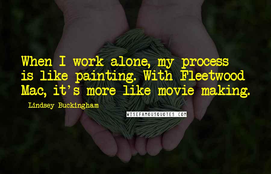 Lindsey Buckingham Quotes: When I work alone, my process is like painting. With Fleetwood Mac, it's more like movie making.