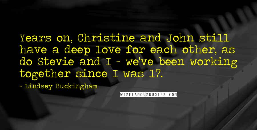 Lindsey Buckingham Quotes: Years on, Christine and John still have a deep love for each other, as do Stevie and I - we've been working together since I was 17.