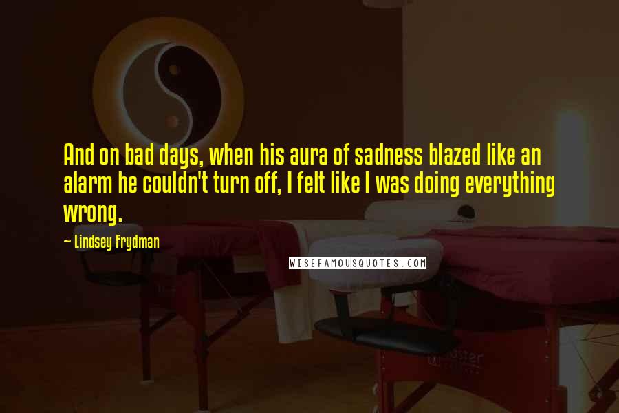 Lindsey Frydman Quotes: And on bad days, when his aura of sadness blazed like an alarm he couldn't turn off, I felt like I was doing everything wrong.