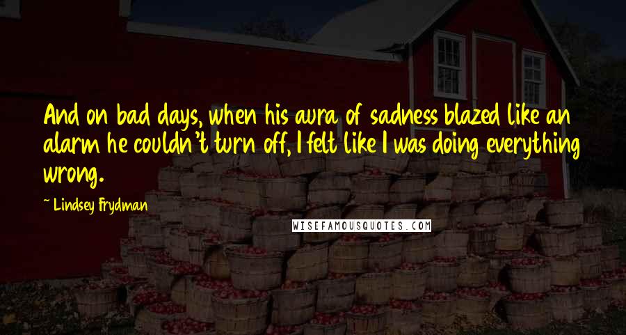 Lindsey Frydman Quotes: And on bad days, when his aura of sadness blazed like an alarm he couldn't turn off, I felt like I was doing everything wrong.