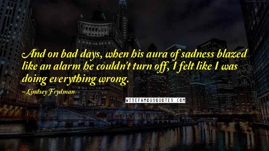 Lindsey Frydman Quotes: And on bad days, when his aura of sadness blazed like an alarm he couldn't turn off, I felt like I was doing everything wrong.