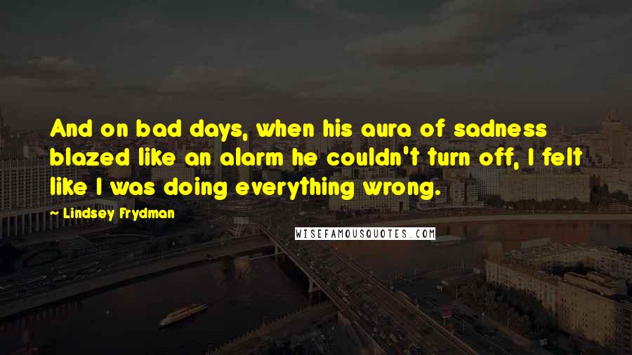 Lindsey Frydman Quotes: And on bad days, when his aura of sadness blazed like an alarm he couldn't turn off, I felt like I was doing everything wrong.