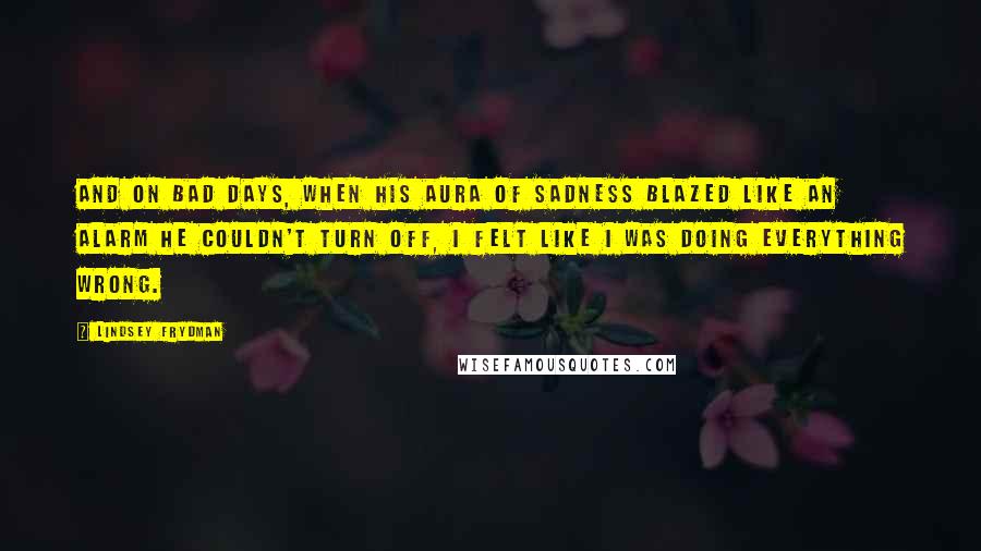 Lindsey Frydman Quotes: And on bad days, when his aura of sadness blazed like an alarm he couldn't turn off, I felt like I was doing everything wrong.