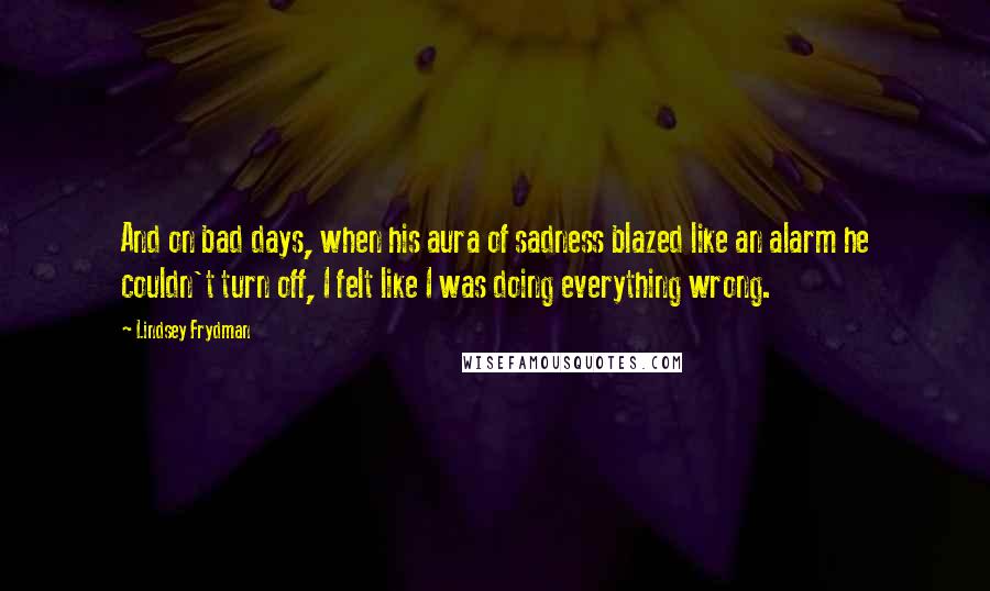 Lindsey Frydman Quotes: And on bad days, when his aura of sadness blazed like an alarm he couldn't turn off, I felt like I was doing everything wrong.