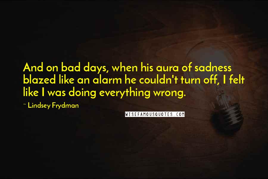 Lindsey Frydman Quotes: And on bad days, when his aura of sadness blazed like an alarm he couldn't turn off, I felt like I was doing everything wrong.
