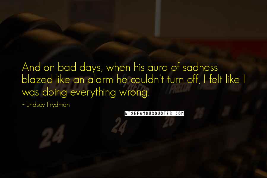 Lindsey Frydman Quotes: And on bad days, when his aura of sadness blazed like an alarm he couldn't turn off, I felt like I was doing everything wrong.