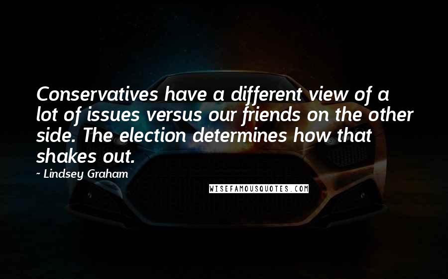 Lindsey Graham Quotes: Conservatives have a different view of a lot of issues versus our friends on the other side. The election determines how that shakes out.