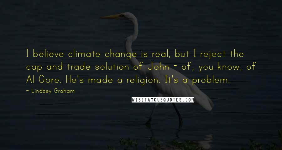 Lindsey Graham Quotes: I believe climate change is real, but I reject the cap and trade solution of John - of, you know, of Al Gore. He's made a religion. It's a problem.
