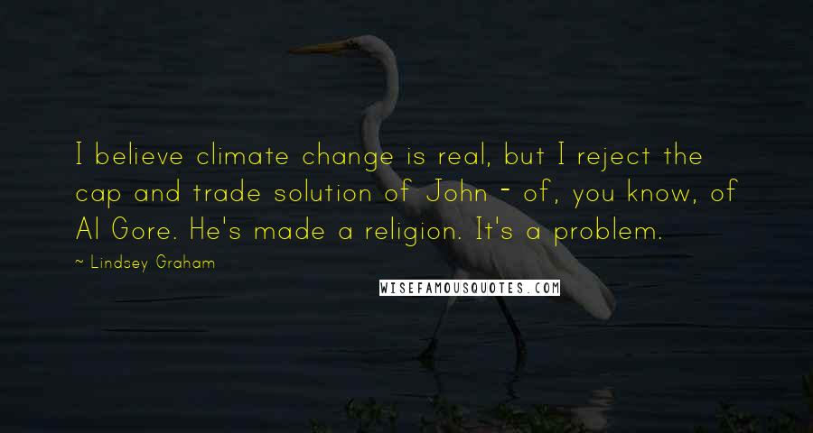 Lindsey Graham Quotes: I believe climate change is real, but I reject the cap and trade solution of John - of, you know, of Al Gore. He's made a religion. It's a problem.