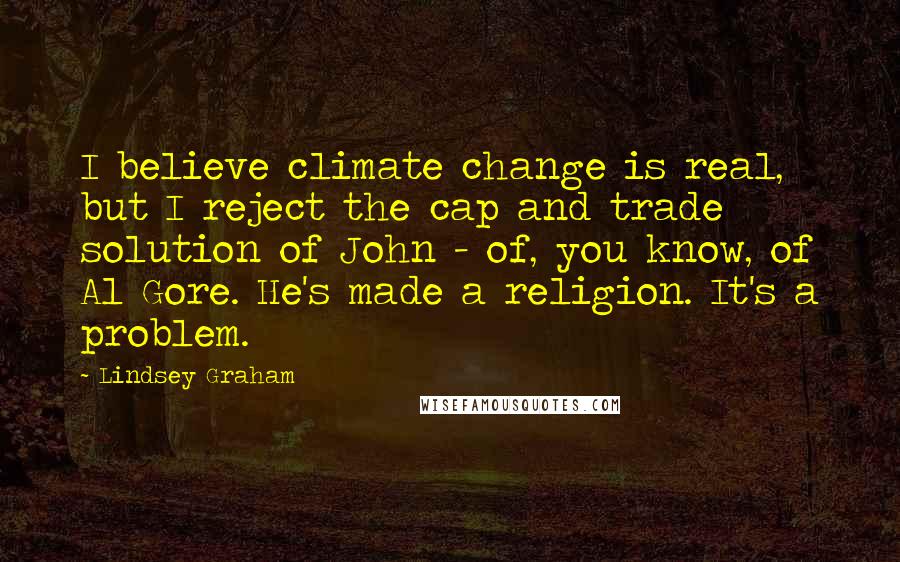 Lindsey Graham Quotes: I believe climate change is real, but I reject the cap and trade solution of John - of, you know, of Al Gore. He's made a religion. It's a problem.