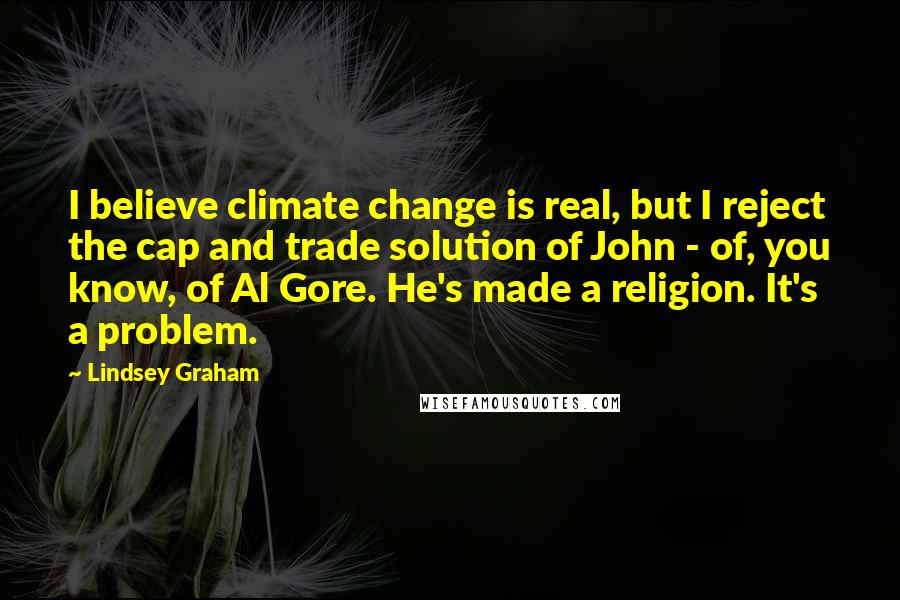 Lindsey Graham Quotes: I believe climate change is real, but I reject the cap and trade solution of John - of, you know, of Al Gore. He's made a religion. It's a problem.