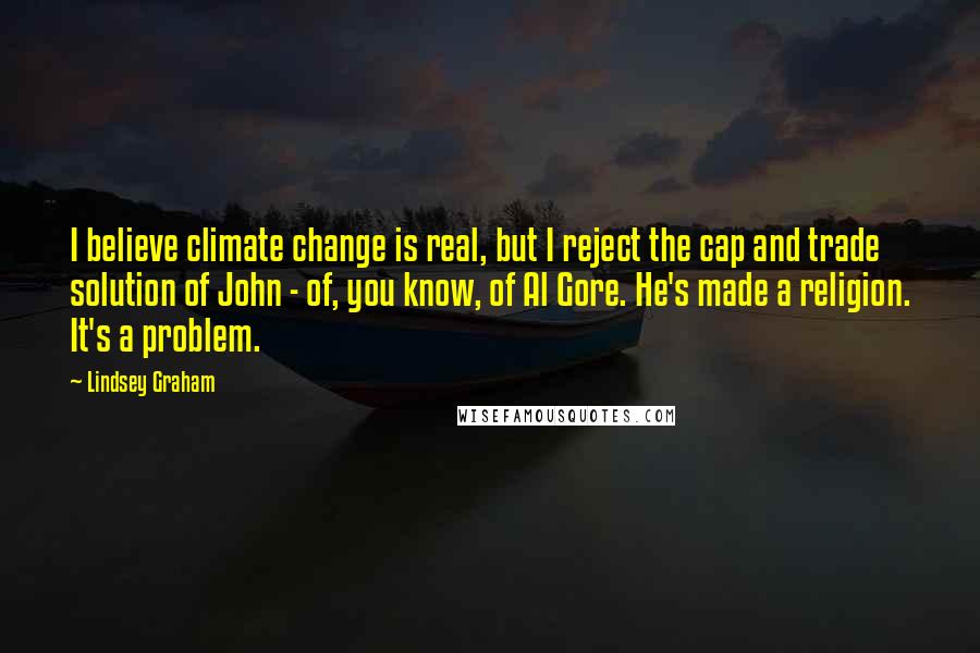 Lindsey Graham Quotes: I believe climate change is real, but I reject the cap and trade solution of John - of, you know, of Al Gore. He's made a religion. It's a problem.