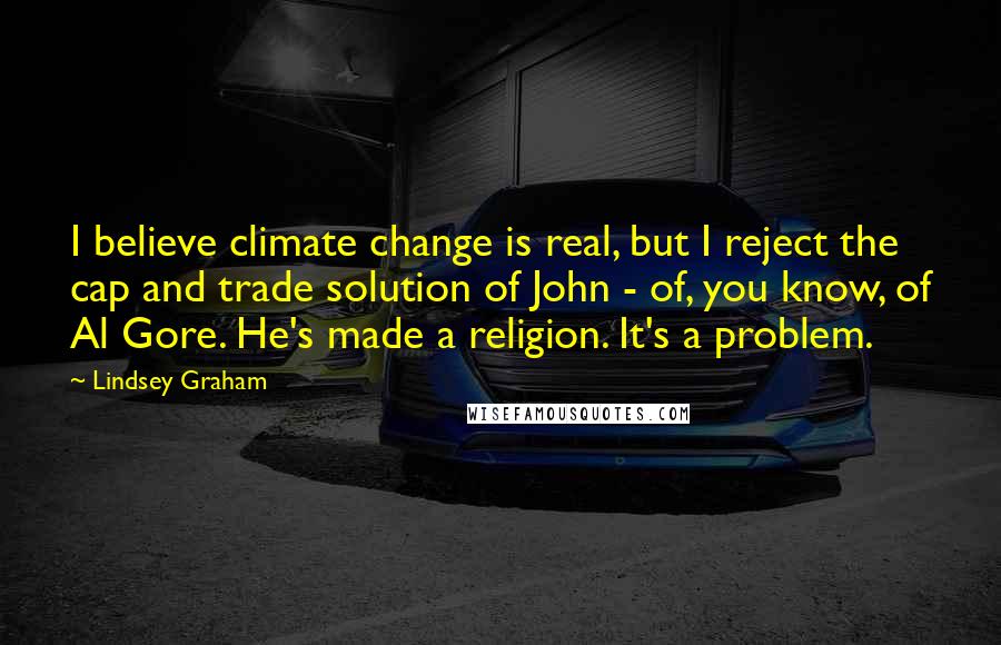 Lindsey Graham Quotes: I believe climate change is real, but I reject the cap and trade solution of John - of, you know, of Al Gore. He's made a religion. It's a problem.