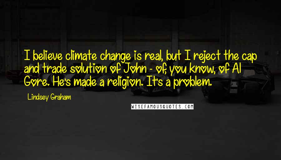 Lindsey Graham Quotes: I believe climate change is real, but I reject the cap and trade solution of John - of, you know, of Al Gore. He's made a religion. It's a problem.