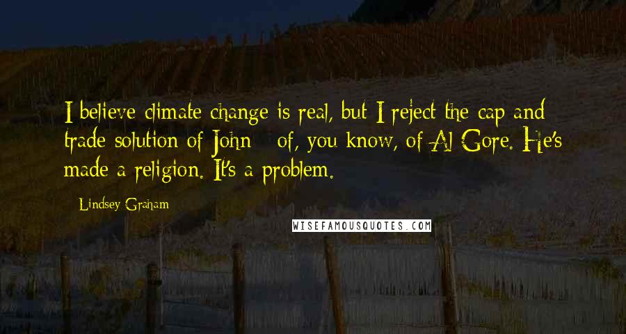 Lindsey Graham Quotes: I believe climate change is real, but I reject the cap and trade solution of John - of, you know, of Al Gore. He's made a religion. It's a problem.