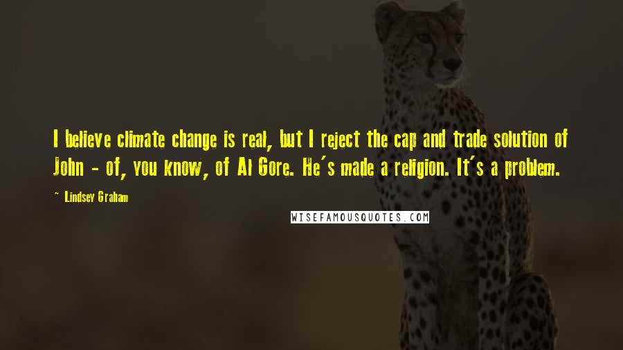 Lindsey Graham Quotes: I believe climate change is real, but I reject the cap and trade solution of John - of, you know, of Al Gore. He's made a religion. It's a problem.