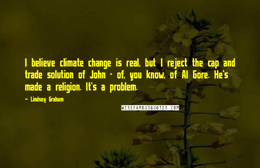 Lindsey Graham Quotes: I believe climate change is real, but I reject the cap and trade solution of John - of, you know, of Al Gore. He's made a religion. It's a problem.