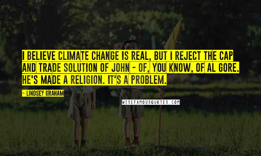 Lindsey Graham Quotes: I believe climate change is real, but I reject the cap and trade solution of John - of, you know, of Al Gore. He's made a religion. It's a problem.